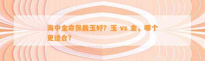 海中金命佩戴玉好？玉 vs 金，哪个更适合？