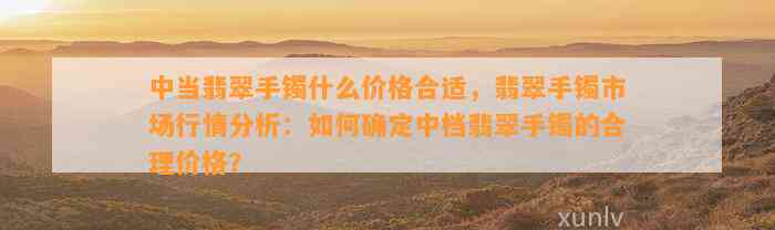 中当翡翠手镯什么价格合适，翡翠手镯市场行情分析：怎样确定中档翡翠手镯的合理价格？