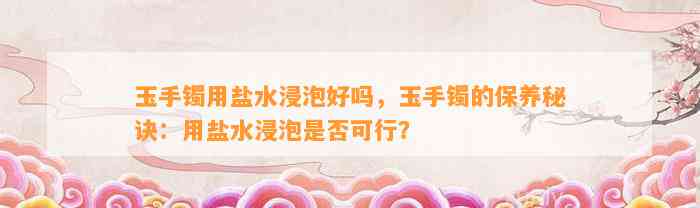 玉手镯用盐水浸泡好吗，玉手镯的保养秘诀：用盐水浸泡是不是可行？