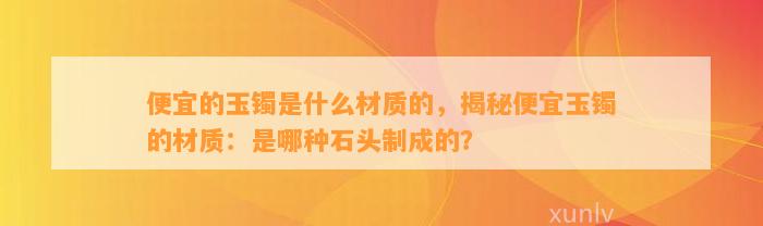 便宜的玉镯是什么材质的，揭秘便宜玉镯的材质：是哪种石头制成的？