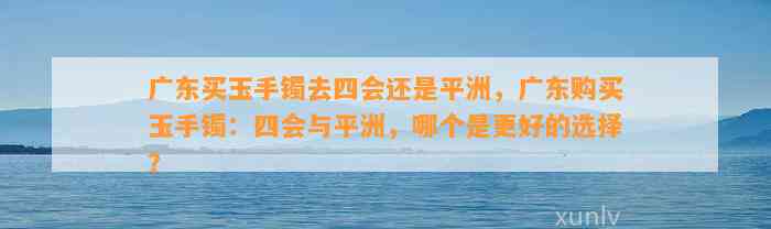 广东买玉手镯去四会还是平洲，广东购买玉手镯：四会与平洲，哪个是更好的选择？