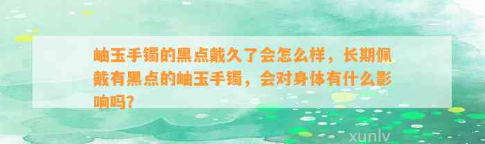 岫玉手镯的黑点戴久了会怎么样，长期佩戴有黑点的岫玉手镯，会对身体有什么作用吗？