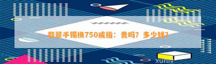 翡翠手镯换750戒指：贵吗？多少钱？