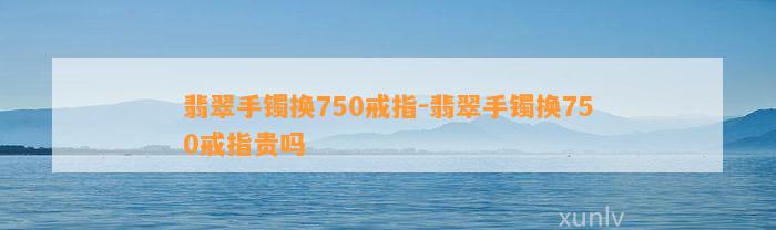 翡翠手镯换750戒指-翡翠手镯换750戒指贵吗