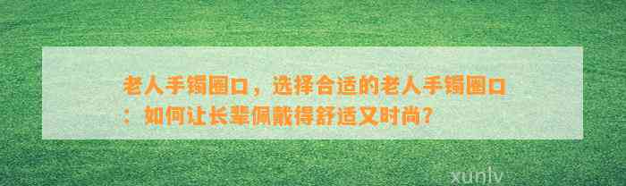 老人手镯圈口，选择合适的老人手镯圈口：怎样让长辈佩戴得舒适又时尚？