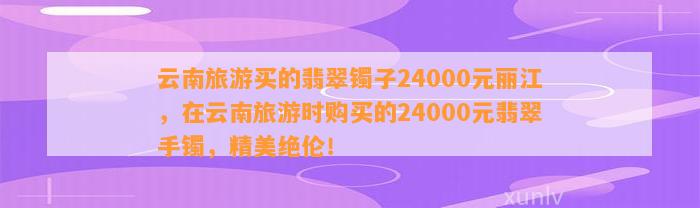 云南旅游买的翡翠镯子24000元丽江，在云南旅游时购买的24000元翡翠手镯，精美绝伦！