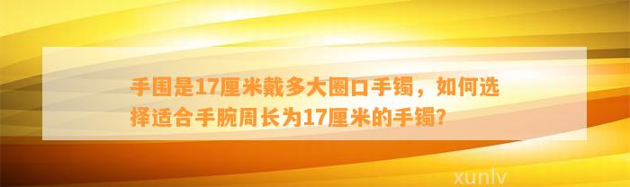 手围是17厘米戴多大圈口手镯，怎样选择适合手腕周长为17厘米的手镯？