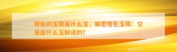 橙色的玉镯是什么玉，解密橙色玉镯：它是由什么玉制成的？