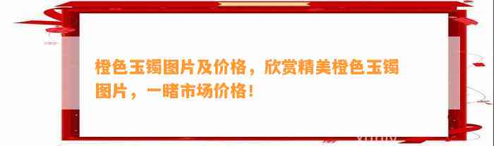 橙色玉镯图片及价格，欣赏精美橙色玉镯图片，一睹市场价格！