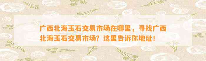 广西北海玉石交易市场在哪里，寻找广西北海玉石交易市场？这里告诉你地址！