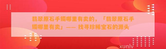 翡翠原石手镯哪里有卖的，「翡翠原石手镯哪里有卖」—— 找寻珍稀宝石的源头！