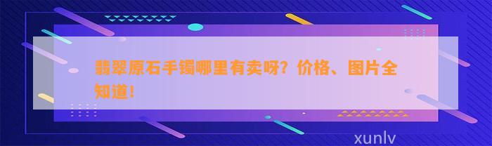 翡翠原石手镯哪里有卖呀？价格、图片全知道！