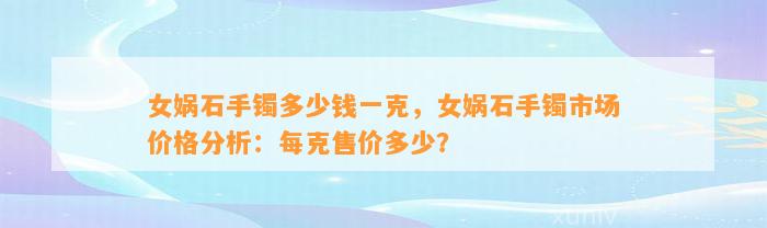 女娲石手镯多少钱一克，女娲石手镯市场价格分析：每克售价多少？