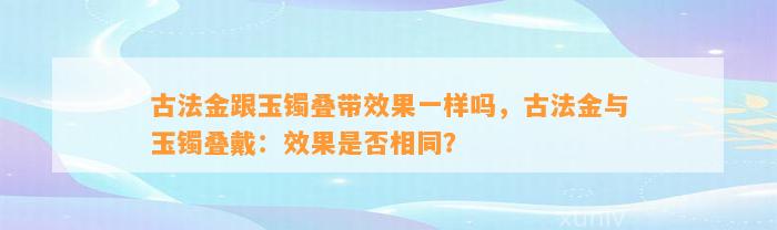 古法金跟玉镯叠带效果一样吗，古法金与玉镯叠戴：效果是不是相同？