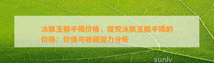 冰飘玉髓手镯价格，探究冰飘玉髓手镯的价格：价值与收藏潜力分析