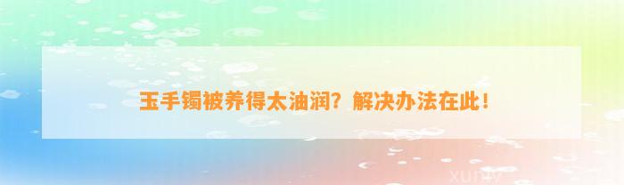 玉手镯被养得太油润？解决办法在此！