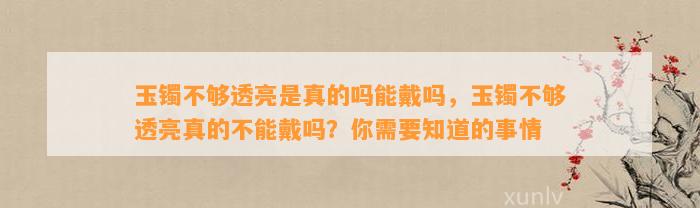 玉镯不够透亮是真的吗能戴吗，玉镯不够透亮真的不能戴吗？你需要知道的事情