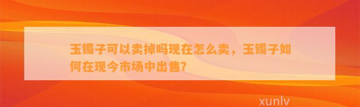 玉镯子可以卖掉吗现在怎么卖，玉镯子怎样在现今市场中出售？