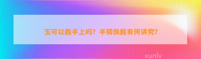 玉可以戴手上吗？手镯佩戴有何讲究？