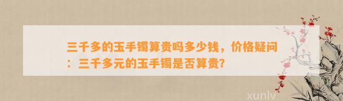 三千多的玉手镯算贵吗多少钱，价格疑问：三千多元的玉手镯是不是算贵？