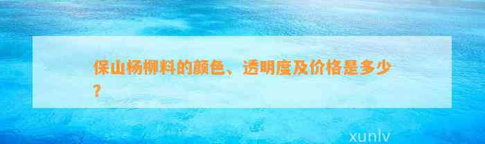 保山杨柳料的颜色、透明度及价格是多少？