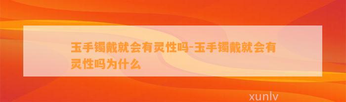 玉手镯戴就会有灵性吗-玉手镯戴就会有灵性吗为什么