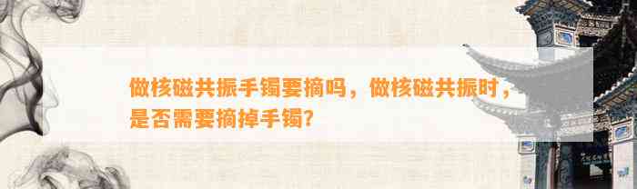 做核磁共振手镯要摘吗，做核磁共振时，是不是需要摘掉手镯？