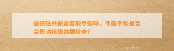 做核磁共振需要取手镯吗，佩戴手镯是不是会作用核磁共振检查？