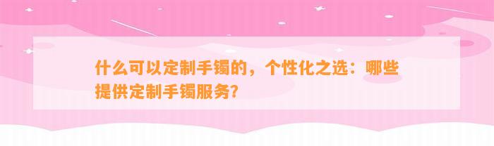 什么可以定制手镯的，个性化之选：哪些提供定制手镯服务？