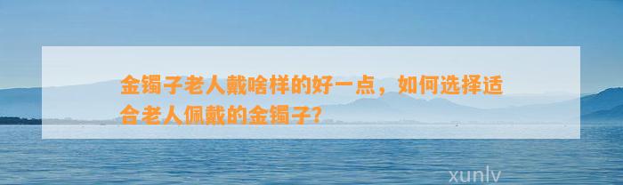 金镯子老人戴啥样的好一点，怎样选择适合老人佩戴的金镯子？