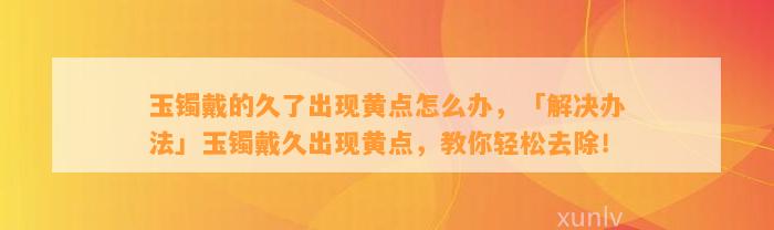 玉镯戴的久了出现黄点怎么办，「解决办法」玉镯戴久出现黄点，教你轻松去除！