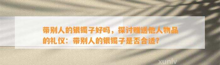 带别人的银镯子好吗，探讨赠送他人物品的礼仪：带别人的银镯子是不是合适？