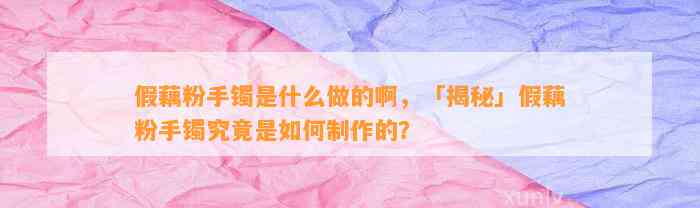 假藕粉手镯是什么做的啊，「揭秘」假藕粉手镯究竟是怎样制作的？