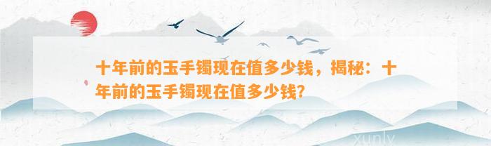 十年前的玉手镯现在值多少钱，揭秘：十年前的玉手镯现在值多少钱？