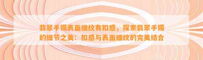 翡翠手镯表面细纹有扣感，探索翡翠手镯的细节之美：扣感与表面细纹的完美结合