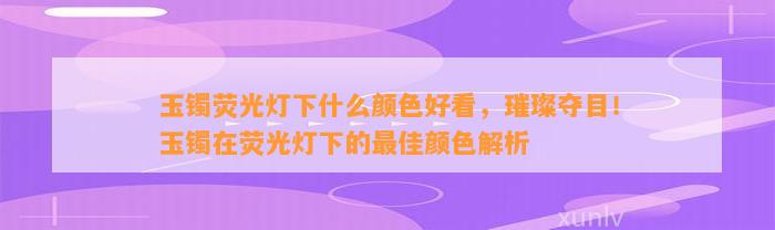 玉镯荧光灯下什么颜色好看，璀璨夺目！玉镯在荧光灯下的最佳颜色解析