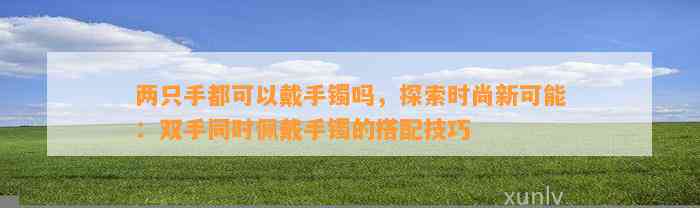 两只手都可以戴手镯吗，探索时尚新可能：双手同时佩戴手镯的搭配技巧