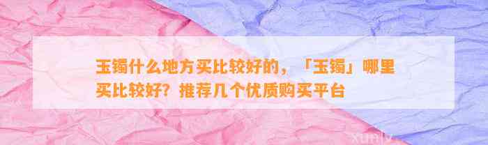 玉镯什么地方买比较好的，「玉镯」哪里买比较好？推荐几个优质购买平台