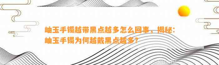 岫玉手镯越带黑点越多怎么回事，揭秘：岫玉手镯为何越戴黑点越多？