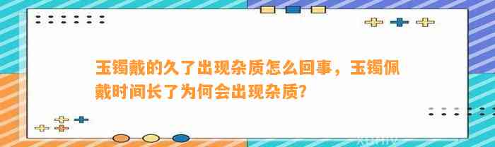 玉镯戴的久了出现杂质怎么回事，玉镯佩戴时间长了为何会出现杂质？