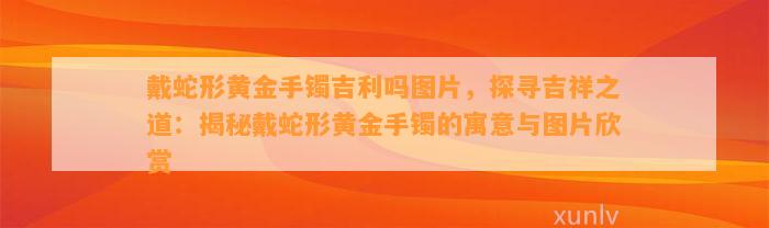 戴蛇形黄金手镯吉利吗图片，探寻吉祥之道：揭秘戴蛇形黄金手镯的寓意与图片欣赏