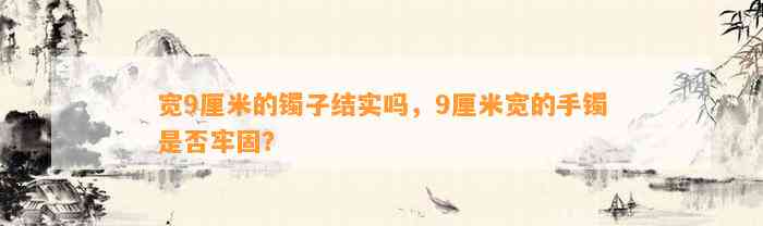 宽9厘米的镯子结实吗，9厘米宽的手镯是不是牢固？