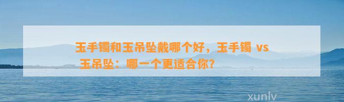 玉手镯和玉吊坠戴哪个好，玉手镯 vs 玉吊坠：哪一个更适合你？