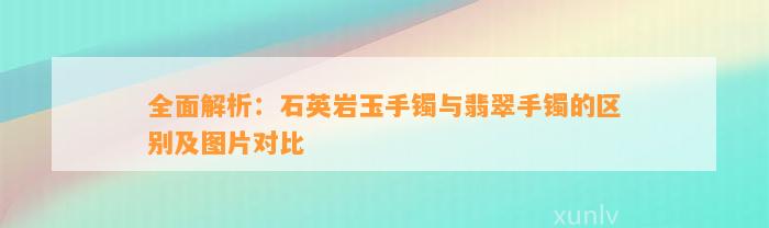 全面解析：石英岩玉手镯与翡翠手镯的区别及图片对比