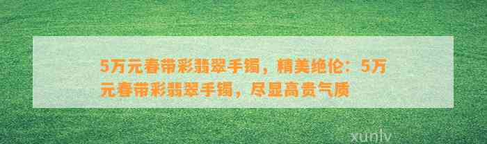 5万元春带彩翡翠手镯，精美绝伦：5万元春带彩翡翠手镯，尽显高贵气质