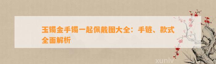 玉镯金手镯一起佩戴图大全：手链、款式全面解析