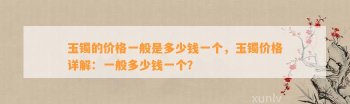 玉镯的价格一般是多少钱一个，玉镯价格详解：一般多少钱一个？