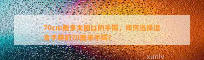 70cm戴多大圈口的手镯，怎样选择适合手腕的70厘米手镯？