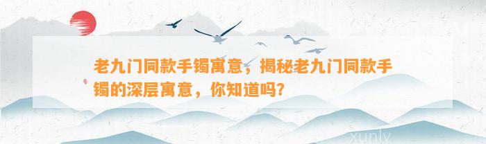 老九门同款手镯寓意，揭秘老九门同款手镯的深层寓意，你知道吗？