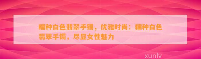 糯种白色翡翠手镯，优雅时尚：糯种白色翡翠手镯，尽显女性魅力